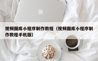 瓦房店视频图库小程序制作教程（视频图库小程序制作教程手机版）